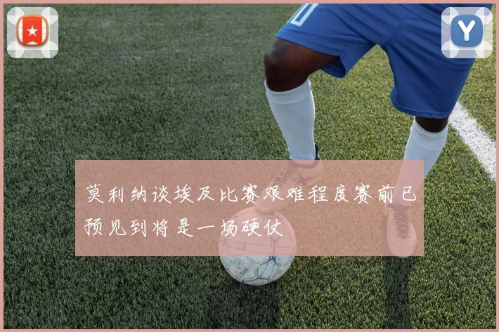 莫利纳谈埃及比赛艰难程度赛前已预见到将是一场硬仗